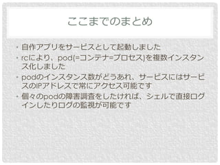 • 自作アプリをサービスとして起動しました
• rcにより、pod(=コンテナ=プロセス)を複数インスタン
ス化しました
• podのインスタンス数がどうあれ、サービスにはサービ
スのIPアドレスで常にアクセス可能です
• 個々のpodの障害調査をしたければ、シェルで直接ログ
インしたりログの監視が可能です
ここまでのまとめ
 