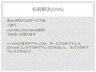 各pod内からはサービス名
つまり
curl http://frontend:8888
でお互いが見えます
=> DNSが返すIPアドレスは、サービスのIPアドレス
(DockerコンテナのIPアドレスでもないし、ホストのIPア
ドレスでもない)
名前解決(DNS)
 