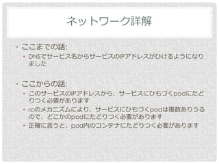 • ここまでの話:
• DNSでサービス名からサービスのIPアドレスがひけるようになり
ました
• ここからの話:
• このサービスのIPアドレスから、サービスにひもづくpodにたど
りつく必要があります
• rcのメカニズムにより、サービスにひもづくpodは複数ありうる
ので、どこかのpodにたどりつく必要があります
• 正確に言うと、pod内のコンテナにたどりつく必要があります
ネットワーク詳解
 