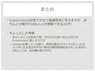 • Kubernetesは初見でかなり複雑怪奇に見えますが、き
ちんと分解すればなんとか理解できる(はず)
• ちょっとした考察
• おかしなことが起きた時、プロセスは潔く死んだほうが
Kubernetesに優しそうです
• iptablesを使っている限り、負荷分散が(ラウンドロビンより)
リッチになる見込みがない部分は賛否両論あるかもしれません
(LBとしては、ある種の割り切り)
まとめ
 
