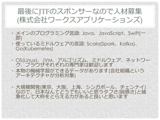• メインのプログラミング言語: Java、JavaScript、Swift(一
部)
• 使っているミドルウェアの言語: Scala(Spark、Kafka)、
Go(Kubernetes)
• OS(Linux)、JVM、アルゴリズム、ミドルウェア、ネットワー
ク、ブラウザそれぞれの専門家は歓迎します
• 本物の機械学習ができるデータがあります(会社組織という
アーキテクチャが分析対象)
• 大規模開発(東京、大阪、上海、シンガポール、チェンナイ)
なので、日本なんてどうでもいいと思うタフさ(鈍感さ)と抽
象化して大枠をとらえる力があると良いと思います
最後にJTFのスポンサーなので人材募集
(株式会社ワークスアプリケーションズ)
 