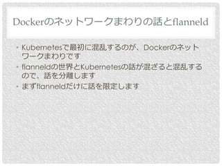 • Kubernetesで最初に混乱するのが、Dockerのネット
ワークまわりです
• flanneldの世界とKubernetesの話が混ざると混乱する
ので、話を分離します
• まずflanneldだけに話を限定します
Dockerのネットワークまわりの話とflanneld
 