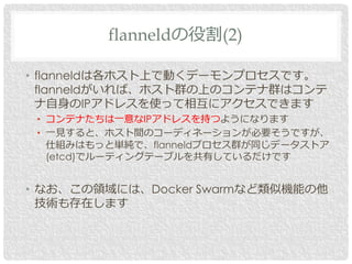 • flanneldは各ホスト上で動くデーモンプロセスです。
flanneldがいれば、ホスト群の上のコンテナ群はコンテ
ナ自身のIPアドレスを使って相互にアクセスできます
• コンテナたちは一意なIPアドレスを持つようになります
• 一見すると、ホスト間のコーディネーションが必要そうですが、
仕組みはもっと単純で、flanneldプロセス群が同じデータストア
(etcd)でルーティングテーブルを共有しているだけです
• なお、この領域には、Docker Swarmなど類似機能の他
技術も存在します
flanneldの役割(2)
 