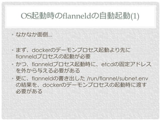 • なかなか面倒...
• まず、dockerのデーモンプロセス起動より先に
flanneldプロセスの起動が必要
• かつ、flanneldプロセス起動時に、etcdの固定アドレス
を外から与える必要がある
• 更に、flanneldの書き出した /run/flannel/subnet.env
の結果を、dockerのデーモンプロセスの起動時に渡す
必要がある
OS起動時のflanneldの自動起動(1)
 