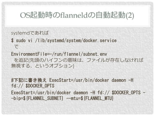 systemdであれば
$ sudo vi /lib/systemd/system/docker.service
で
EnvironmentFile=-/run/flannel/subnet.env
を追記(先頭のハイフンの意味は、ファイルが存在しなければ
無視する、というオプション)
#下記に書き換え ExecStart=/usr/bin/docker daemon -H
fd:// $DOCKER_OPTS
ExecStart=/usr/bin/docker daemon -H fd:// $DOCKER_OPTS -
-bip=${FLANNEL_SUBNET} --mtu=${FLANNEL_MTU}
OS起動時のflanneldの自動起動(2)
 