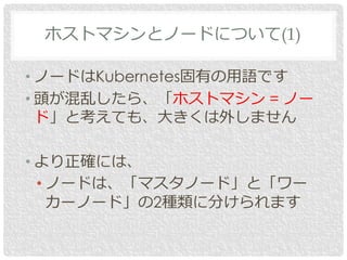 • ノードはKubernetes固有の用語です
• 頭が混乱したら、「ホストマシン = ノー
ド」と考えても、大きくは外しません
• より正確には、
• ノードは、「マスタノード」と「ワー
カーノード」の2種類に分けられます
ホストマシンとノードについて(1)
 