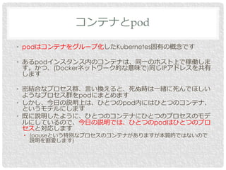 • podはコンテナをグループ化したKubernetes固有の概念です
• あるpodインスタンス内のコンテナは、同一のホスト上で稼働しま
す。かつ、(Dockerネットワーク的な意味で)同じIPアドレスを共有
します
• 密結合なプロセス群、言い換えると、死ぬ時は一緒に死んでほしい
ようなプロセス群をpodにまとめます
• しかし、今日の説明上は、ひとつのpod内にはひとつのコンテナ、
というモデルにします
• 既に説明したように、ひとつのコンテナにひとつのプロセスのモデ
ルにしているので、今日の説明では、ひとつのpodはひとつのプロ
セスと対応します
• (pauseという特別なプロセスのコンテナがありますが本質的ではないので
説明を割愛します)
コンテナとpod
 
