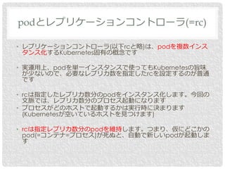 • レプリケーションコントローラ(以下rcと略)は、podを複数インス
タンス化するKubernetes固有の概念です
• 実運用上、podを単一インスタンスで使ってもKubernetesの旨味
が少ないので、必要なレプリカ数を指定したrcを設定するのが普通
です
• rcは指定したレプリカ数分のpodをインスタンス化します。今回の
文脈では、レプリカ数分のプロセス起動になります
• プロセスがどのホストで起動するかは実行時に決まります
(Kubernetesが空いているホストを見つけます)
• rcは指定レプリカ数分のpodを維持します。つまり、仮にどこかの
pod(=コンテナ=プロセス)が死ぬと、自動で新しいpodが起動しま
す
podとレプリケーションコントローラ(=rc)
 