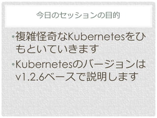 今日のセッションの目的
•複雑怪奇なKubernetesをひ
もといていきます
•Kubernetesのバージョンは
v1.2.6ベースで説明します
 