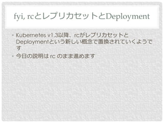 • Kubernetes v1.3以降、rcがレプリカセットと
Deploymentという新しい概念で置換されていくようで
す
• 今日の説明は rc のまま進めます
fyi, rcとレプリカセットとDeployment
 