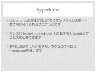 • Kubernetesの各種プロセスをコマンドラインの第一引
数で呼び分けられるプログラムです
• たとえば hyperkube kubelet と起動すると kubelet プ
ロセスを起動できます
• 利用は必須ではないですが、ラクなので今回は
hyperkubeを使います
hyperkube
 