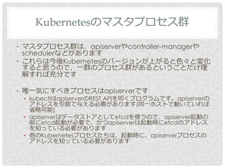 • マスタプロセス群は、apiserverやcontroller-managerや
schedulerなどがあります
• これらは今後Kubernetesのバージョンが上がると色々と変化
すると思うので、一群のプロセス群があるということだけ理
解すれば充分です
• 唯一気にすべきプロセスはapiserverです
• kubectlはapiserverのREST APIを叩くプログラムです。apiserverの
アドレスを引数で与える必要があります(同一ホストで動いていれば
省略可能)
• apiserverはデータストアとしてetcdを使うので、apiserver起動の
前にetcd起動が必要で、かつapiserverは起動時にetcdのアドレス
を知っている必要があります
• 他のKubernetesプロセスたちは、起動時に、apiserverプロセスの
アドレスを知っている必要があります
Kubernetesのマスタプロセス群
 