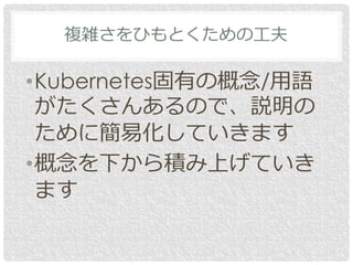 複雑さをひもとくための工夫
•Kubernetes固有の概念/用語
がたくさんあるので、説明の
ために簡易化していきます
•概念を下から積み上げていき
ます
 