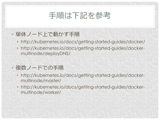 • 単体ノード上で動かす手順
• http://kubernetes.io/docs/getting-started-guides/docker/
• http://kubernetes.io/docs/getting-started-guides/docker-
multinode/deployDNS/
• 複数ノードでの手順
• http://kubernetes.io/docs/getting-started-guides/docker-
multinode/master/
• http://kubernetes.io/docs/getting-started-guides/docker-
multinode/worker/
手順は下記を参考
 
