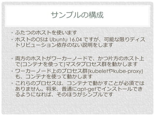 • ふたつのホストを使います
• ホストのOSは Ubuntu 16.04 ですが、可能な限りディス
トリビューション依存のない説明をします
• 両方のホストがワーカーノードで、かつ片方のホスト上
で(コンテナを使って)マスタプロセス群を動かします
• ワーカーノード上のプロセス群(kubeletやkube-proxy)
も、コンテナを使って動かします
• これらのプロセスは、コンテナで動かすことが必須では
ありません。将来、普通にapt-getでインストールでき
るようになれば、そのほうがシンプルです
サンプルの構成
 
