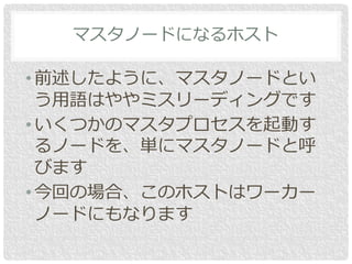 • 前述したように、マスタノードとい
う用語はややミスリーディングです
• いくつかのマスタプロセスを起動す
るノードを、単にマスタノードと呼
びます
• 今回の場合、このホストはワーカー
ノードにもなります
マスタノードになるホスト
 