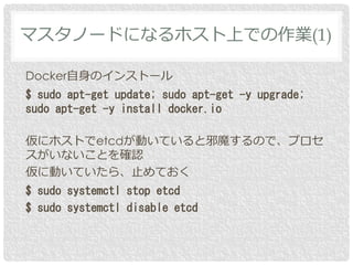 Docker自身のインストール
$ sudo apt-get update; sudo apt-get -y upgrade;
sudo apt-get -y install docker.io
仮にホストでetcdが動いていると邪魔するので、プロセ
スがいないことを確認
仮に動いていたら、止めておく
$ sudo systemctl stop etcd
$ sudo systemctl disable etcd
マスタノードになるホスト上での作業(1)
 