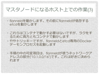 • flanneldを動かします。その前にflanneldが依存する
etcdを動かします
• これらはコンテナで動かす必要はないですが、ラクをす
るために両方ともコンテナで動かします
• ややトリッキーですが、flanneldとetcd専用のDocker
デーモンプロセスを起動します
• 手順の中の可変項目は、flanneldが使うネットワークア
ドレスの部分("10.1.0.0/16")です。これは好きに決めら
れます
マスタノードになるホスト上での作業(3)
 