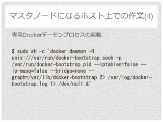 専用Dockerデーモンプロセスの起動
$ sudo sh -c 'docker daemon -H
unix:///var/run/docker-bootstrap.sock -p
/var/run/docker-bootstrap.pid --iptables=false --
ip-masq=false --bridge=none --
graph=/var/lib/docker-bootstrap 2> /var/log/docker-
bootstrap.log 1> /dev/null &'
マスタノードになるホスト上での作業(4)
 