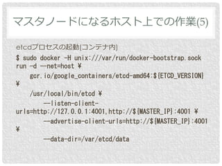 etcdプロセスの起動(コンテナ内)
$ sudo docker -H unix:///var/run/docker-bootstrap.sock
run -d --net=host ¥
gcr.io/google_containers/etcd-amd64:${ETCD_VERSION}
¥
/usr/local/bin/etcd ¥
--listen-client-
urls=http://127.0.0.1:4001,http://${MASTER_IP}:4001 ¥
--advertise-client-urls=http://${MASTER_IP}:4001
¥
--data-dir=/var/etcd/data
マスタノードになるホスト上での作業(5)
 