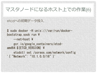 etcdへの初期データ投入
$ sudo docker -H unix:///var/run/docker-
bootstrap.sock run ¥
--net=host ¥
gcr.io/google_containers/etcd-
amd64:${ETCD_VERSION} ¥
etcdctl set /coreos.com/network/config
'{ "Network": "10.1.0.0/16" }'
マスタノードになるホスト上での作業(6)
 