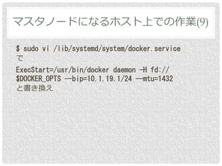$ sudo vi /lib/systemd/system/docker.service
で
ExecStart=/usr/bin/docker daemon -H fd://
$DOCKER_OPTS --bip=10.1.19.1/24 --mtu=1432
と書き換え
マスタノードになるホスト上での作業(9)
 
