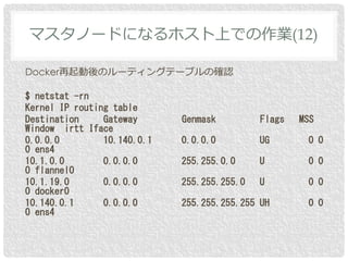 Docker再起動後のルーティングテーブルの確認
$ netstat -rn
Kernel IP routing table
Destination Gateway Genmask Flags MSS
Window irtt Iface
0.0.0.0 10.140.0.1 0.0.0.0 UG 0 0
0 ens4
10.1.0.0 0.0.0.0 255.255.0.0 U 0 0
0 flannel0
10.1.19.0 0.0.0.0 255.255.255.0 U 0 0
0 docker0
10.140.0.1 0.0.0.0 255.255.255.255 UH 0 0
0 ens4
マスタノードになるホスト上での作業(12)
 