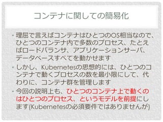 コンテナに関しての簡易化
• 理屈で言えばコンテナはひとつのOS相当なので、
ひとつのコンテナ内で多数のプロセス、たとえ
ばロードバランサ、アプリケーションサーバ、
データベースすべてを動かせます
• しかし、Kubernetesの思想的には、ひとつのコ
ンテナで動くプロセスの数を最小限にして、代
わりに、コンテナ群を管理します
• 今回の説明上も、ひとつのコンテナ上で動くの
はひとつのプロセス、というモデルを前提にし
ます(Kubernetesの必須要件ではありませんが)
 