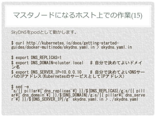 SkyDNSをpodとして動かします。
$ curl http://kubernetes.io/docs/getting-started-
guides/docker-multinode/skydns.yaml.in > skydns.yaml.in
$ export DNS_REPLICAS=1
$ export DNS_DOMAIN=cluster.local # 自分で決めてよいドメイ
ン名
$ export DNS_SERVER_IP=10.0.0.10 # 自分で決めてよいDNSサー
バのIPアドレス(KubernetesのサービスとしてIPアドレス)
$ sed -e
"s/{{ pillar¥['dns_replicas'¥] }}/${DNS_REPLICAS}/g;s/{{ pill
ar¥['dns_domain'¥] }}/${DNS_DOMAIN}/g;s/{{ pillar¥['dns_serve
r'¥] }}/${DNS_SERVER_IP}/g" skydns.yaml.in > ./skydns.yaml
マスタノードになるホスト上での作業(15)
 