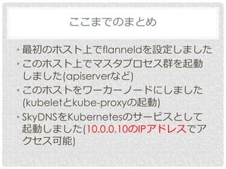 • 最初のホスト上でflanneldを設定しました
• このホスト上でマスタプロセス群を起動
しました(apiserverなど)
• このホストをワーカーノードにしました
(kubeletとkube-proxyの起動)
• SkyDNSをKubernetesのサービスとして
起動しました(10.0.0.10のIPアドレスでア
クセス可能)
ここまでのまとめ
 