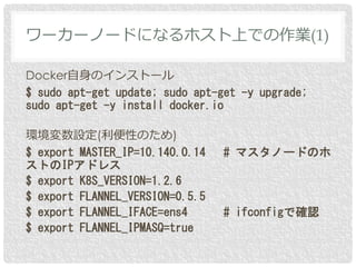 Docker自身のインストール
$ sudo apt-get update; sudo apt-get -y upgrade;
sudo apt-get -y install docker.io
環境変数設定(利便性のため)
$ export MASTER_IP=10.140.0.14 # マスタノードのホ
ストのIPアドレス
$ export K8S_VERSION=1.2.6
$ export FLANNEL_VERSION=0.5.5
$ export FLANNEL_IFACE=ens4 # ifconfigで確認
$ export FLANNEL_IPMASQ=true
ワーカーノードになるホスト上での作業(1)
 