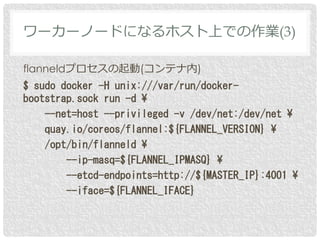 flanneldプロセスの起動(コンテナ内)
$ sudo docker -H unix:///var/run/docker-
bootstrap.sock run -d ¥
--net=host --privileged -v /dev/net:/dev/net ¥
quay.io/coreos/flannel:${FLANNEL_VERSION} ¥
/opt/bin/flanneld ¥
--ip-masq=${FLANNEL_IPMASQ} ¥
--etcd-endpoints=http://${MASTER_IP}:4001 ¥
--iface=${FLANNEL_IFACE}
ワーカーノードになるホスト上での作業(3)
 