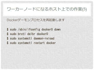 Dockerデーモンプロセスを再起動します
$ sudo /sbin/ifconfig docker0 down
$ sudo brctl delbr docker0
$ sudo systemctl daemon-reload
$ sudo systemctl restart docker
ワーカーノードになるホスト上での作業(5)
 