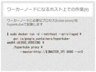 ワーカーノードに必要なプロセス(kube-proxy)を
hyperkubeで起動します
$ sudo docker run -d --net=host --privileged ¥
gcr.io/google_containers/hyperkube-
amd64:v${K8S_VERSION} ¥
/hyperkube proxy ¥
--master=http://${MASTER_IP}:8080 --v=2
ワーカーノードになるホスト上での作業(8)
 