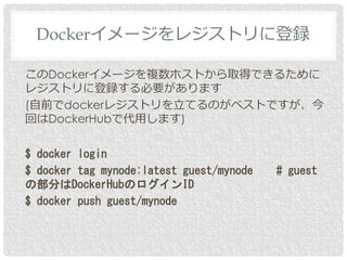 このDockerイメージを複数ホストから取得できるために
レジストリに登録する必要があります
(自前でdockerレジストリを立てるのがベストですが、今
回はDockerHubで代用します)
$ docker login
$ docker tag mynode:latest guest/mynode # guest
の部分はDockerHubのログインID
$ docker push guest/mynode
Dockerイメージをレジストリに登録
 