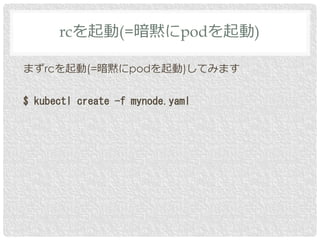 まずrcを起動(=暗黙にpodを起動)してみます
$ kubectl create -f mynode.yaml
rcを起動(=暗黙にpodを起動)
 