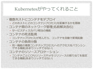 • 複数ホストにコンテナをデプロイ
• どのホストにどのコンテナ(=プロセス)を配備するかを隠蔽
• コンテナ間のネットワーク管理(名前解決含む)
• サービスディスカバリ相当の機能
• コンテナの死活監視
• コンテナ(=プロセス)が死んだら、コンテナを自動で新規起動
• コンテナの負荷分散
• 同一機能の複数コンテナ(=プロセス)へのアクセスをバランシン
グする機能(あまりリッチではない)
• コンテナのリソースアロケーション
• コンテナごとにCPUリソースやメモリリソースの割り当てを指定
できる機能(あまりリッチではない)
Kubernetesがやってくれること
 