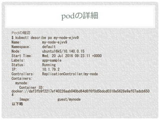 Podの確認
$ kubectl describe po my-node-ejvv9
Name: my-node-ejvv9
Namespace: default
Node: ubuntu16k5/10.140.0.15
Start Time: Wed, 20 Jul 2016 09:23:11 +0000
Labels: app=sample
Status: Running
IP: 10.1.79.2
Controllers: ReplicationController/my-node
Containers:
mynode:
Container ID:
docker://daf3fb9f2217ef40226aab040bd64d6f6f0d5bdcd0318e5628e9af07adcb650
4
Image: guest/mynode
以下略
podの詳細
 