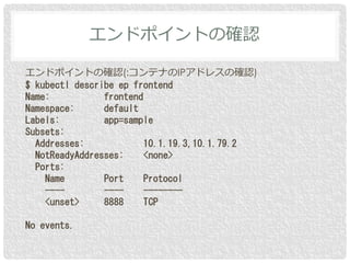 エンドポイントの確認(:コンテナのIPアドレスの確認)
$ kubectl describe ep frontend
Name: frontend
Namespace: default
Labels: app=sample
Subsets:
Addresses: 10.1.19.3,10.1.79.2
NotReadyAddresses: <none>
Ports:
Name Port Protocol
---- ---- --------
<unset> 8888 TCP
No events.
エンドポイントの確認
 