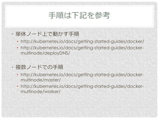 • 単体ノード上で動かす手順
• http://kubernetes.io/docs/getting-started-guides/docker/
• http://kubernetes.io/docs/getting-started-guid...