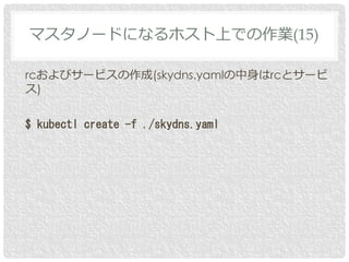 rcおよびサービスの作成(skydns.yamlの中身はrcとサービ
ス)
$ kubectl create -f ./skydns.yaml
マスタノードになるホスト上での作業(15)
 