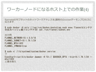 flanneldのサブネットのネットワークアドレスを(通常の)Dockerデーモンプロセスに
伝えます
$ sudo docker -H unix:///var/run/docker-bootstrap.sock exec flanneldコン...
