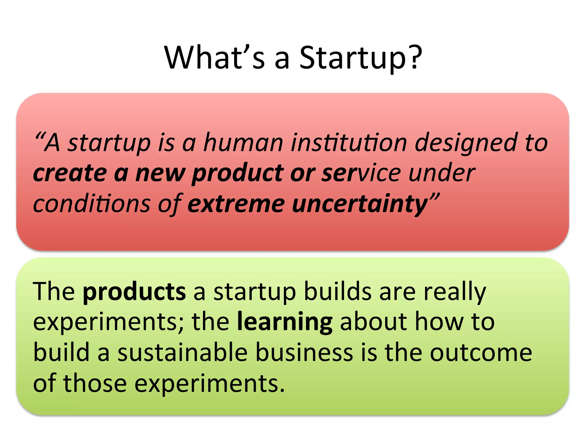What’s	
  a	
  Startup?	
  
“A	
  startup	
  is	
  a	
  human	
  ins.tu.on	
  designed	
  to	
  
create	
  a	
  new	
  product	
  or	
  service	
  under	
  
condi.ons	
  of	
  extreme	
  uncertainty”	
  
The	
  products	
  a	
  startup	
  builds	
  are	
  really	
  
experiments;	
  the	
  learning	
  about	
  how	
  to	
  
build	
  a	
  sustainable	
  business	
  is	
  the	
  outcome	
  
of	
  those	
  experiments.	
  
 