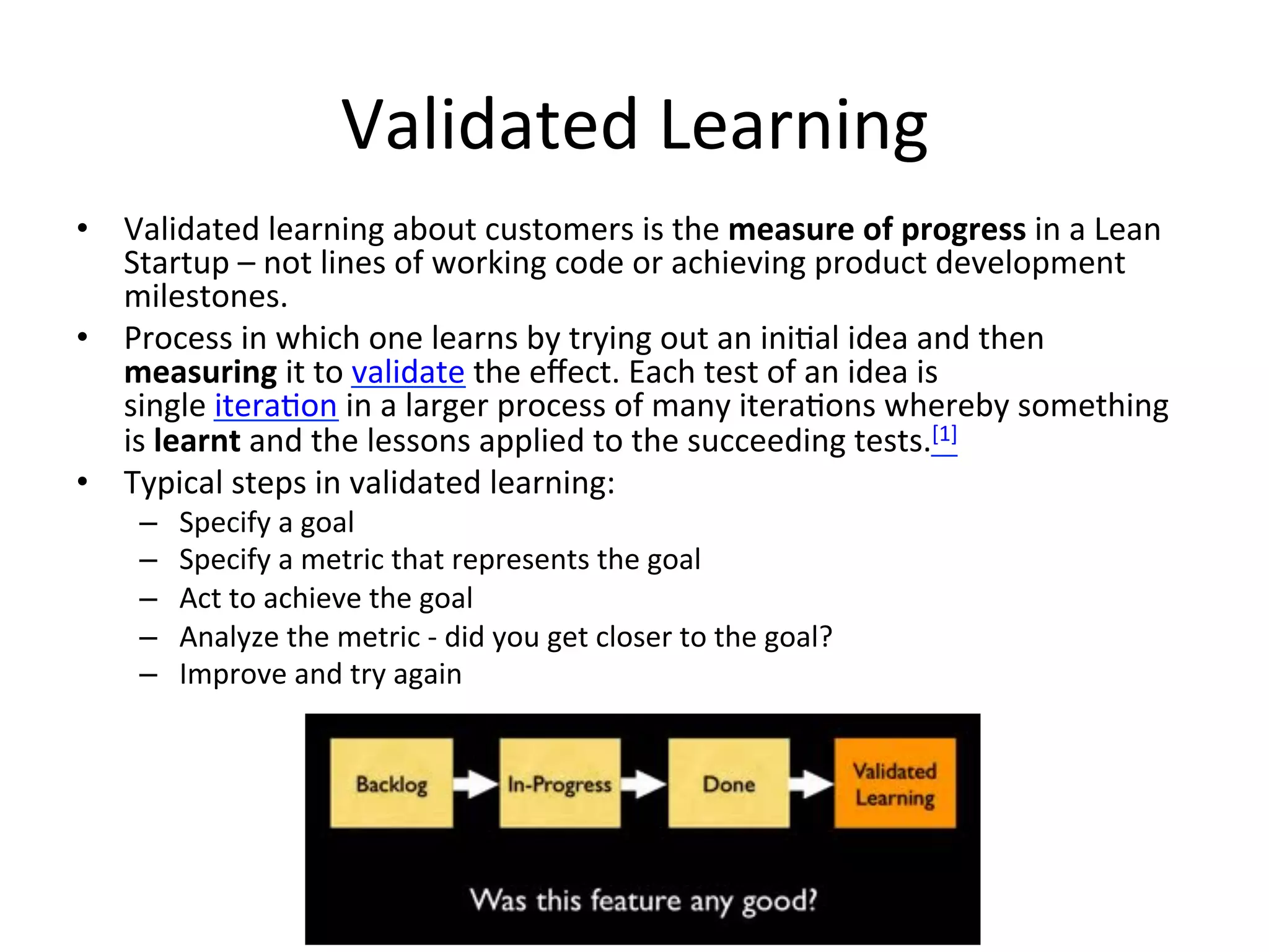 Validated	
  Learning	
  
•  Validated	
  learning	
  about	
  customers	
  is	
  the	
  measure	
  of	
  progress	
  in	
  a	
  Lean	
  
Startup	
  –	
  not	
  lines	
  of	
  working	
  code	
  or	
  achieving	
  product	
  development	
  
milestones.	
  
•  Process	
  in	
  which	
  one	
  learns	
  by	
  trying	
  out	
  an	
  ini&al	
  idea	
  and	
  then	
  
measuring	
  it	
  to	
  validate	
  the	
  eﬀect.	
  Each	
  test	
  of	
  an	
  idea	
  is	
  
single	
  itera&on	
  in	
  a	
  larger	
  process	
  of	
  many	
  itera&ons	
  whereby	
  something	
  
is	
  learnt	
  and	
  the	
  lessons	
  applied	
  to	
  the	
  succeeding	
  tests.[1]	
  
•  Typical	
  steps	
  in	
  validated	
  learning:	
  
–  Specify	
  a	
  goal	
  
–  Specify	
  a	
  metric	
  that	
  represents	
  the	
  goal	
  
–  Act	
  to	
  achieve	
  the	
  goal	
  
–  Analyze	
  the	
  metric	
  -­‐	
  did	
  you	
  get	
  closer	
  to	
  the	
  goal?	
  
–  Improve	
  and	
  try	
  again	
  
 