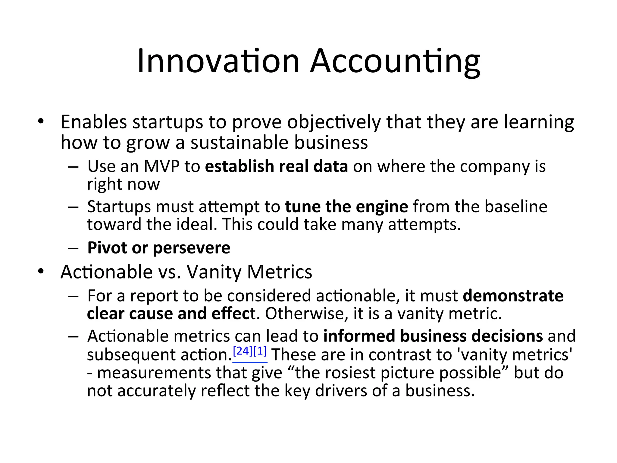 Innova&on	
  Accoun&ng	
  
•  Enables	
  startups	
  to	
  prove	
  objec&vely	
  that	
  they	
  are	
  learning	
  
how	
  to	
  grow	
  a	
  sustainable	
  business	
  
–  Use	
  an	
  MVP	
  to	
  establish	
  real	
  data	
  on	
  where	
  the	
  company	
  is	
  
right	
  now	
  
–  Startups	
  must	
  aempt	
  to	
  tune	
  the	
  engine	
  from	
  the	
  baseline	
  
toward	
  the	
  ideal.	
  This	
  could	
  take	
  many	
  aempts.	
  
–  Pivot	
  or	
  persevere	
  
•  Ac&onable	
  vs.	
  Vanity	
  Metrics	
  
–  For	
  a	
  report	
  to	
  be	
  considered	
  ac&onable,	
  it	
  must	
  demonstrate	
  
clear	
  cause	
  and	
  eﬀect.	
  Otherwise,	
  it	
  is	
  a	
  vanity	
  metric.	
  
–  Ac&onable	
  metrics	
  can	
  lead	
  to	
  informed	
  business	
  decisions	
  and	
  
subsequent	
  ac&on.[24][1]	
  These	
  are	
  in	
  contrast	
  to	
  'vanity	
  metrics'	
  
-­‐	
  measurements	
  that	
  give	
  “the	
  rosiest	
  picture	
  possible”	
  but	
  do	
  
not	
  accurately	
  reﬂect	
  the	
  key	
  drivers	
  of	
  a	
  business.	
  
 