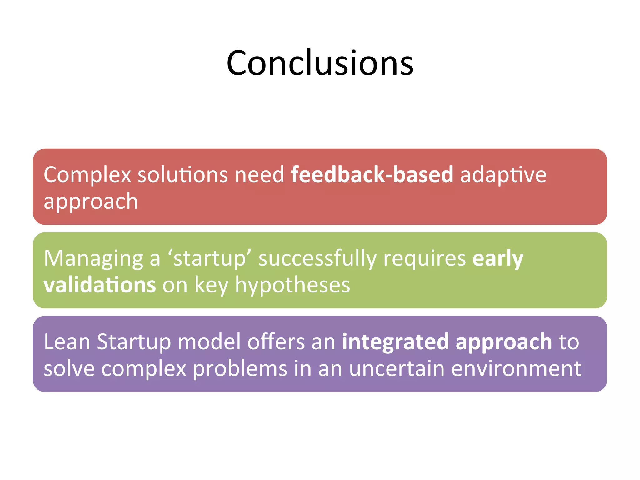 Conclusions	
  
Complex	
  solu&ons	
  need	
  feedback-­‐based	
  adap&ve	
  
approach	
  
Managing	
  a	
  ‘startup’	
  successfully	
  requires	
  early	
  
valida=ons	
  on	
  key	
  hypotheses	
  
Lean	
  Startup	
  model	
  oﬀers	
  an	
  integrated	
  approach	
  to	
  
solve	
  complex	
  problems	
  in	
  an	
  uncertain	
  environment	
  
 