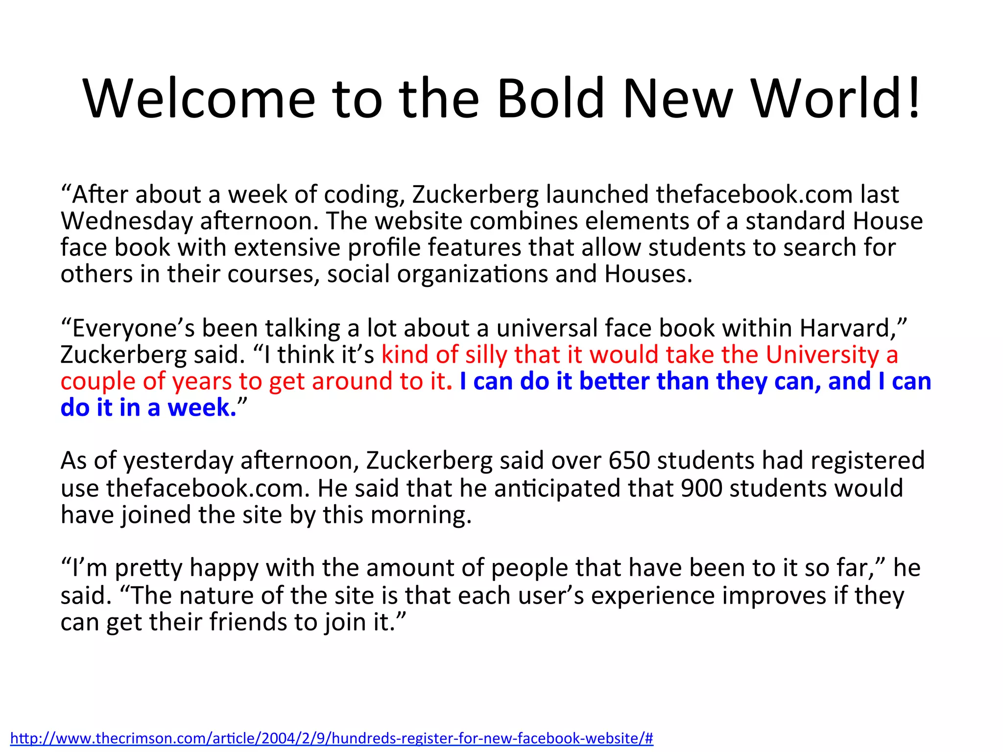 Welcome	
  to	
  the	
  Bold	
  New	
  World!	
  
“AJer	
  about	
  a	
  week	
  of	
  coding,	
  Zuckerberg	
  launched	
  thefacebook.com	
  last	
  
Wednesday	
  aJernoon.	
  The	
  website	
  combines	
  elements	
  of	
  a	
  standard	
  House	
  
face	
  book	
  with	
  extensive	
  proﬁle	
  features	
  that	
  allow	
  students	
  to	
  search	
  for	
  
others	
  in	
  their	
  courses,	
  social	
  organiza&ons	
  and	
  Houses.	
  
	
  
“Everyone’s	
  been	
  talking	
  a	
  lot	
  about	
  a	
  universal	
  face	
  book	
  within	
  Harvard,”	
  
Zuckerberg	
  said.	
  “I	
  think	
  it’s	
  kind	
  of	
  silly	
  that	
  it	
  would	
  take	
  the	
  University	
  a	
  
couple	
  of	
  years	
  to	
  get	
  around	
  to	
  it.	
  I	
  can	
  do	
  it	
  be-er	
  than	
  they	
  can,	
  and	
  I	
  can	
  
do	
  it	
  in	
  a	
  week.”	
  
	
  
As	
  of	
  yesterday	
  aJernoon,	
  Zuckerberg	
  said	
  over	
  650	
  students	
  had	
  registered	
  
use	
  thefacebook.com.	
  He	
  said	
  that	
  he	
  an&cipated	
  that	
  900	
  students	
  would	
  
have	
  joined	
  the	
  site	
  by	
  this	
  morning.	
  
	
  
“I’m	
  prey	
  happy	
  with	
  the	
  amount	
  of	
  people	
  that	
  have	
  been	
  to	
  it	
  so	
  far,”	
  he	
  
said.	
  “The	
  nature	
  of	
  the	
  site	
  is	
  that	
  each	
  user’s	
  experience	
  improves	
  if	
  they	
  
can	
  get	
  their	
  friends	
  to	
  join	
  it.”	
  
hp://www.thecrimson.com/ar&cle/2004/2/9/hundreds-­‐register-­‐for-­‐new-­‐facebook-­‐website/#	
  	
  
 