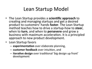 Lean	
  Startup	
  Model	
  
•  The	
  Lean	
  Startup	
  provides	
  a	
  scien=ﬁc	
  approach	
  to	
  
crea&ng	
  and	
  managing	
  startups	
  and	
  get	
  a	
  desired	
  
product	
  to	
  customers'	
  hands	
  faster.	
  The	
  Lean	
  Startup	
  
method	
  teaches	
  how	
  to	
  drive	
  a	
  startup-­‐how	
  to	
  steer,	
  
when	
  to	
  turn,	
  and	
  when	
  to	
  persevere-­‐and	
  grow	
  a	
  
business	
  with	
  maximum	
  accelera&on.	
  It	
  is	
  a	
  principled	
  
approach	
  to	
  new	
  product	
  development.	
  
•  Lean	
  Startup	
  favors	
  	
  
–  experimenta=on	
  over	
  elaborate	
  planning,	
  	
  
–  customer	
  feedback	
  over	
  intui&on,	
  and	
  	
  
–  itera=ve	
  design	
  over	
  tradi&onal	
  ‘big	
  design	
  up	
  front’	
  
development	
  
 