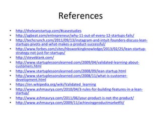 References	
  
•  hp://theleanstartup.com/#casestudies	
  
•  hp://agbeat.com/entrepreneur/why-­‐11-­‐out-­‐of-­‐every-­‐12-­‐startups-­‐fails/	
  
•  hp://techcrunch.com/2011/09/13/instagram-­‐and-­‐intuit-­‐founders-­‐discuss-­‐lean-­‐
startups-­‐pivots-­‐and-­‐what-­‐makes-­‐a-­‐product-­‐successful/	
  
•  hp://www.forbes.com/sites/hbsworkingknowledge/2013/02/25/lean-­‐startup-­‐
strategy-­‐not-­‐just-­‐for-­‐startups/	
  
•  hp://steveblank.com/	
  
•  hp://www.startuplessonslearned.com/2009/04/validated-­‐learning-­‐about-­‐
customers.html	
  	
  
•  hp://www.startuplessonslearned.com/2008/09/lean-­‐startup.html	
  	
  
•  hp://www.startuplessonslearned.com/2008/11/what-­‐is-­‐customer-­‐
development.html	
  	
  
•  hps://en.wikipedia.org/wiki/Validated_learning	
  	
  
•  hp://www.ashmaurya.com/2010/04/3-­‐rules-­‐for-­‐building-­‐features-­‐in-­‐a-­‐lean-­‐
startup/	
  	
  
•  hp://www.ashmaurya.com/2011/06/your-­‐product-­‐is-­‐not-­‐the-­‐product/	
  	
  
•  hp://www.ashmaurya.com/2009/11/achievingproductmarkeuit/	
  	
  
 