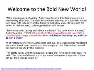 Welcome	
  to	
  the	
  Bold	
  New	
  World!	
  
“AJer	
  about	
  a	
  week	
  of	
  coding,	
  Zuckerberg	
  launched	
  thefacebook.com	
  last	
  
Wednesday	
  aJernoon.	
  The	
  website	
  combines	
  elements	
  of	
  a	
  standard	
  House	
  
face	
  book	
  with	
  extensive	
  proﬁle	
  features	
  that	
  allow	
  students	
  to	
  search	
  for	
  
others	
  in	
  their	
  courses,	
  social	
  organiza&ons	
  and	
  Houses.	
  
	
  
“Everyone’s	
  been	
  talking	
  a	
  lot	
  about	
  a	
  universal	
  face	
  book	
  within	
  Harvard,”	
  
Zuckerberg	
  said.	
  “I	
  think	
  it’s	
  kind	
  of	
  silly	
  that	
  it	
  would	
  take	
  the	
  University	
  a	
  
couple	
  of	
  years	
  to	
  get	
  around	
  to	
  it.	
  I	
  can	
  do	
  it	
  be-er	
  than	
  they	
  can,	
  and	
  I	
  can	
  
do	
  it	
  in	
  a	
  week.”	
  
	
  
As	
  of	
  yesterday	
  aJernoon,	
  Zuckerberg	
  said	
  over	
  650	
  students	
  had	
  registered	
  
use	
  thefacebook.com.	
  He	
  said	
  that	
  he	
  an&cipated	
  that	
  900	
  students	
  would	
  
have	
  joined	
  the	
  site	
  by	
  this	
  morning.	
  
	
  
“I’m	
  prey	
  happy	
  with	
  the	
  amount	
  of	
  people	
  that	
  have	
  been	
  to	
  it	
  so	
  far,”	
  he	
  
said.	
  “The	
  nature	
  of	
  the	
  site	
  is	
  that	
  each	
  user’s	
  experience	
  improves	
  if	
  they	
  
can	
  get	
  their	
  friends	
  to	
  join	
  it.”	
  
hp://www.thecrimson.com/ar&cle/2004/2/9/hundreds-­‐register-­‐for-­‐new-­‐facebook-­‐website/#	
  	
  
 